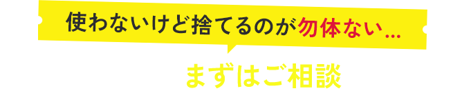 使わないけど捨てるのが勿体無い…、どんなものでもまずはご相談ください！