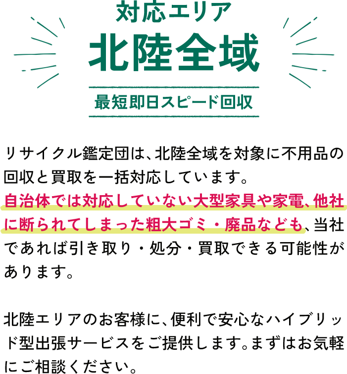 対応エリアは北陸全域です。リサイクル鑑定団は、北陸全域を対象に不用品の回収と買取を一括対応しています。
自治体では対応していない大型家具や家電、他社に断られてしまった粗大ゴミ・廃品なども、当社であれば引き取り・処分・買取できる可能性があります。北陸エリアのお客様に、便利で安心なハイブリッド型出張サービスをご提供します。まずはお気軽にご相談ください。